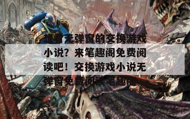 想看无弹窗的交换游戏小说？来笔趣阁免费阅读吧！交换游戏小说无弹窗免费阅读笔趣阁