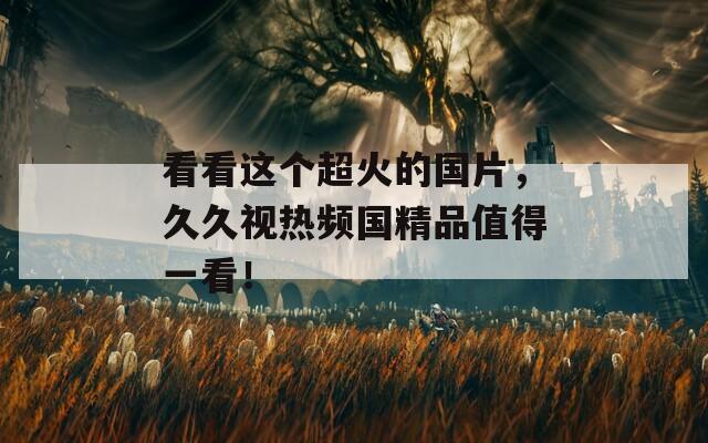看看这个超火的国片，久久视热频国精品值得一看！