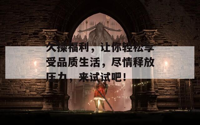 久操福利，让你轻松享受品质生活，尽情释放压力，来试试吧！