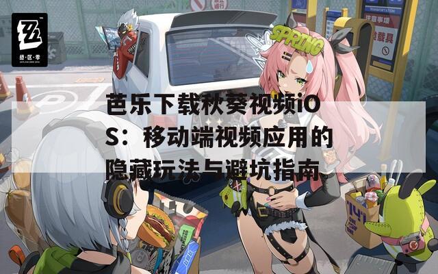 芭乐下载秋葵视频iOS：移动端视频应用的隐藏玩法与避坑指南