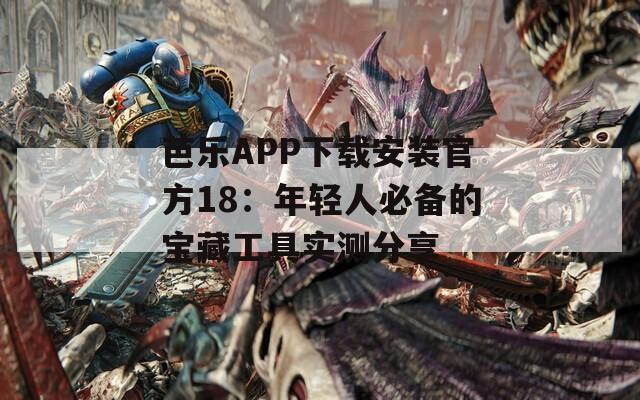 芭乐APP下载安装官方18：年轻人必备的宝藏工具实测分享