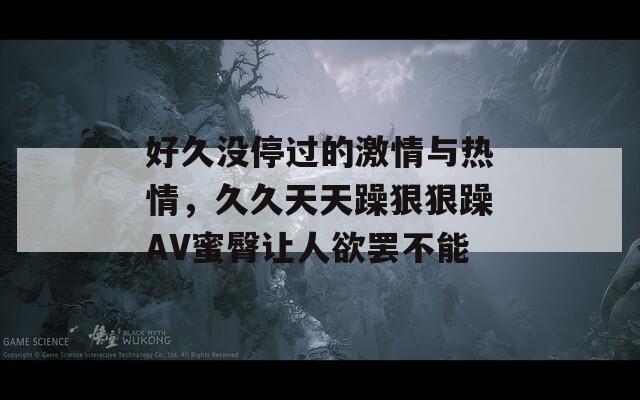 好久没停过的激情与热情，久久天天躁狠狠躁AV蜜臀让人欲罢不能