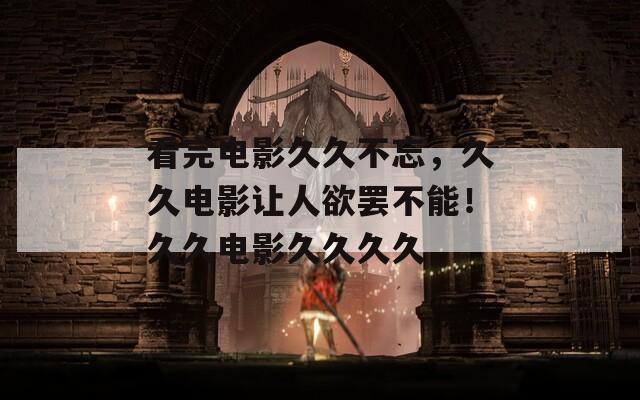 看完电影久久不忘，久久电影让人欲罢不能！久久电影久久久久
