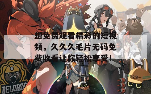 想免费观看精彩的短视频，久久久毛片无码免费收看让你轻松享受！