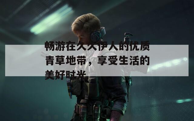畅游在久久伊人的优质青草地带，享受生活的美好时光