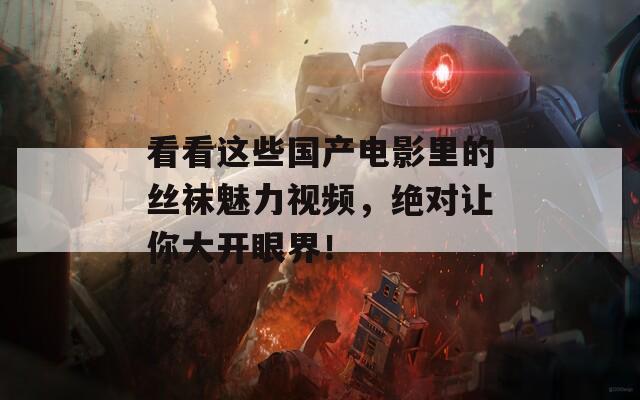 看看这些国产电影里的丝袜魅力视频，绝对让你大开眼界！