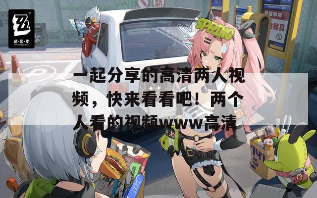 一起分享的高清两人视频，快来看看吧！两个人看的视频www高清