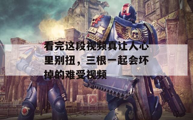 看完这段视频真让人心里别扭，三根一起会坏掉的难受视频