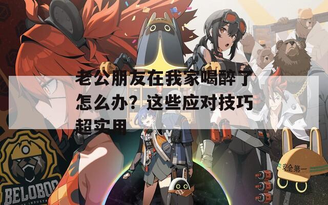 老公朋友在我家喝醉了怎么办？这些应对技巧超实用