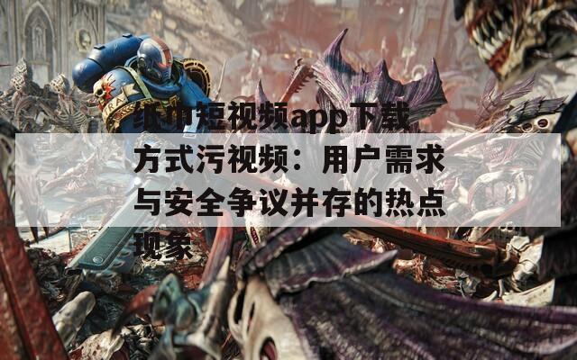 纸巾短视频app下载方式污视频：用户需求与安全争议并存的热点现象