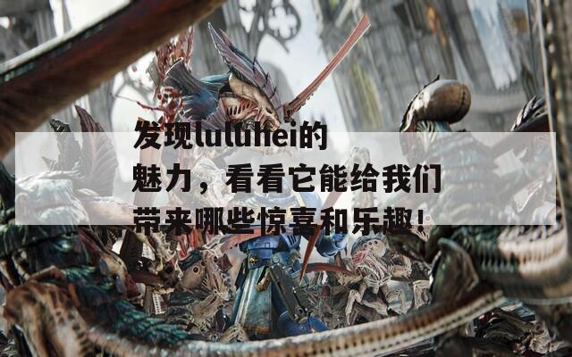 发现luluhei的魅力，看看它能给我们带来哪些惊喜和乐趣！