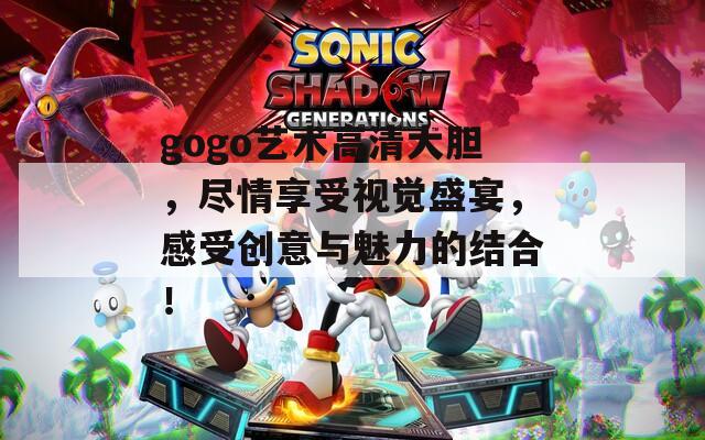 gogo艺术高清大胆，尽情享受视觉盛宴，感受创意与魅力的结合！