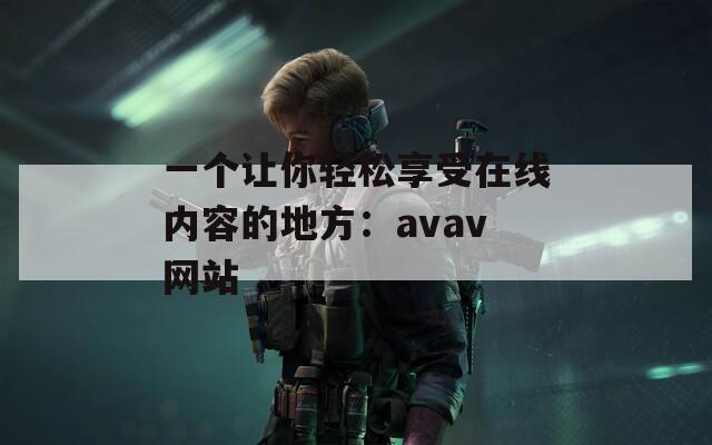 一个让你轻松享受在线内容的地方：avav网站