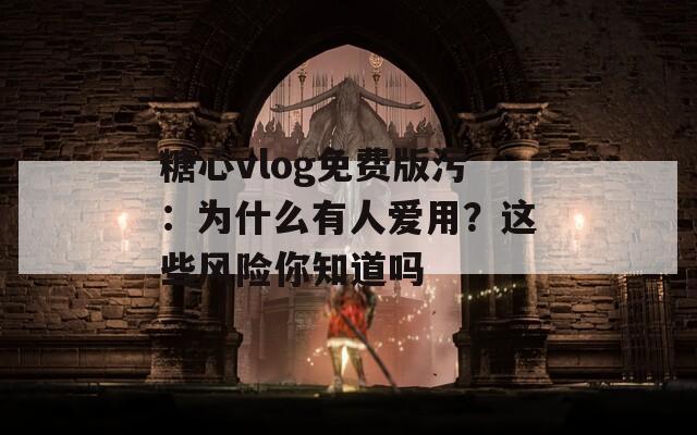 糖心vlog免费版污：为什么有人爱用？这些风险你知道吗