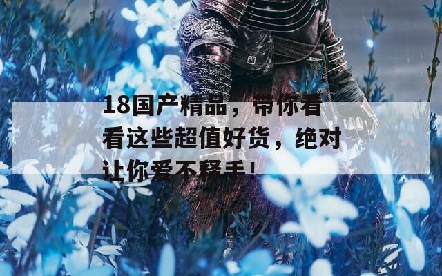 18国产精品，带你看看这些超值好货，绝对让你爱不释手！