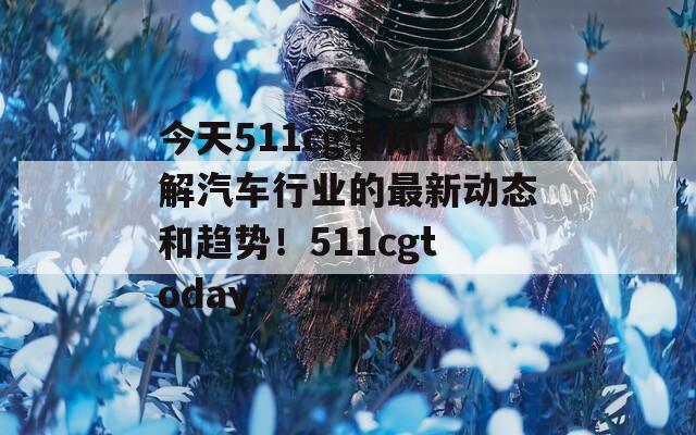 今天511cg带你了解汽车行业的最新动态和趋势！511cgtoday
