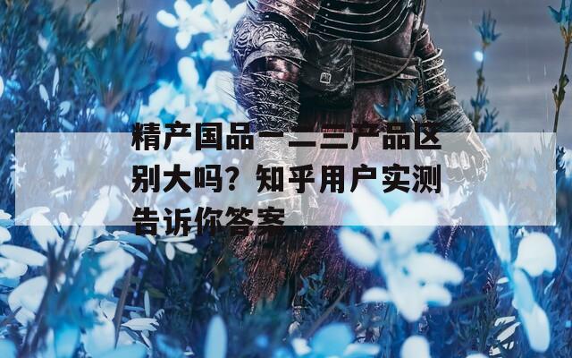 精产国品一二三产品区别大吗？知乎用户实测告诉你答案