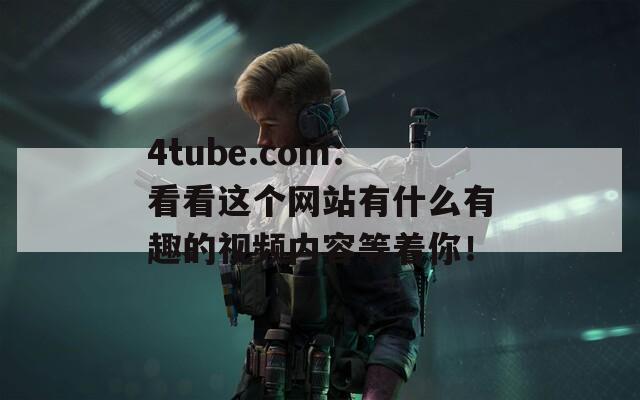 4tube.com：看看这个网站有什么有趣的视频内容等着你！