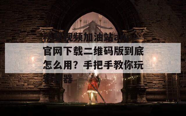 秋葵视频加油站app官网下载二维码版到底怎么用？手把手教你玩转神器