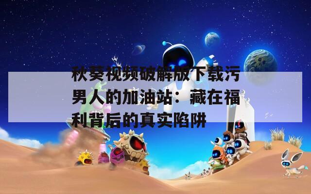 秋葵视频破解版下载污男人的加油站：藏在福利背后的真实陷阱