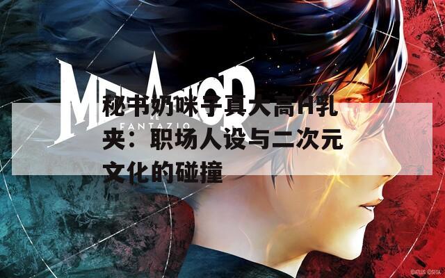 秘书奶咪子真大高H乳夹：职场人设与二次元文化的碰撞