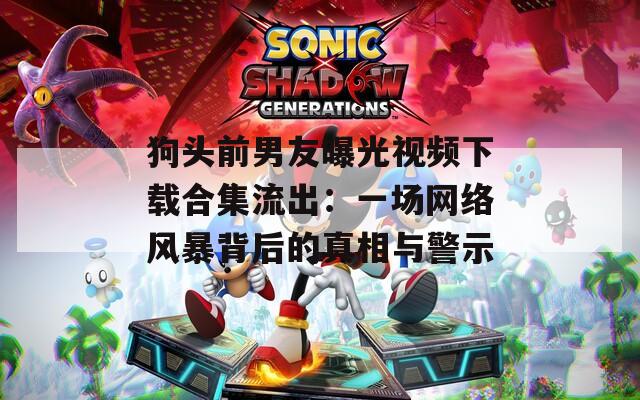 狗头前男友曝光视频下载合集流出：一场网络风暴背后的真相与警示