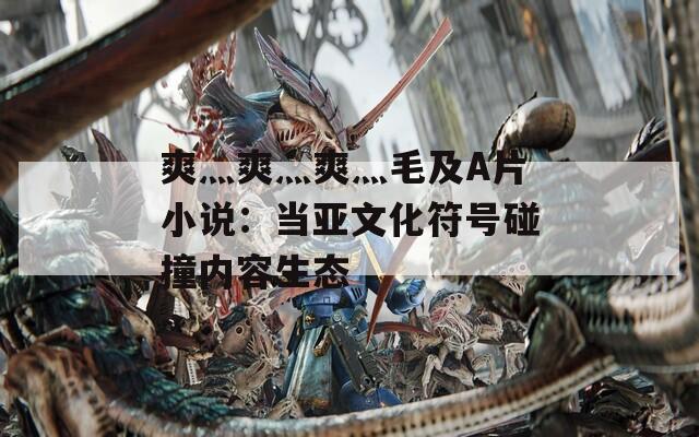 爽灬爽灬爽灬毛及A片小说：当亚文化符号碰撞内容生态