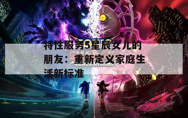 特性服务5星辰女儿的朋友：重新定义家庭生活新标准