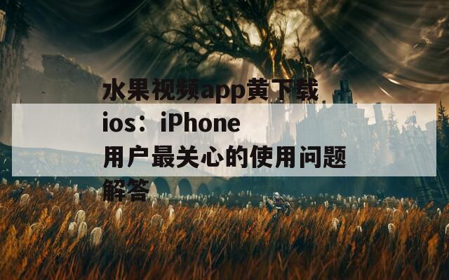 水果视频app黄下载ios：iPhone用户最关心的使用问题解答