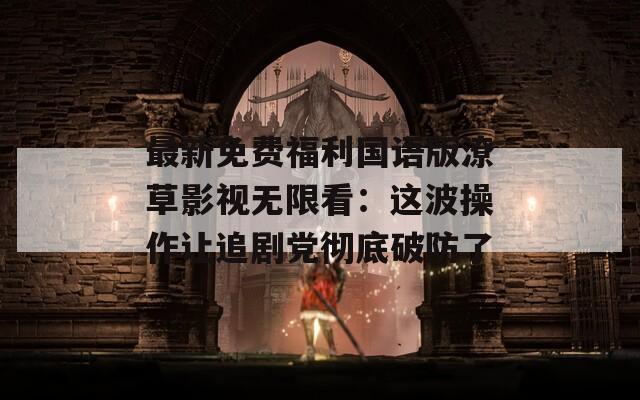 最新免费福利国语版潦草影视无限看：这波操作让追剧党彻底破防了