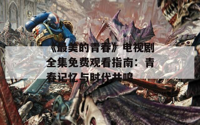 《最美的青春》电视剧全集免费观看指南：青春记忆与时代共鸣