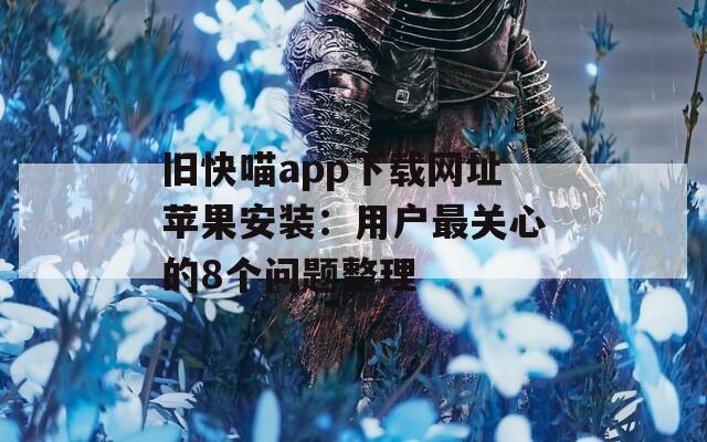 旧快喵app下载网址苹果安装：用户最关心的8个问题整理