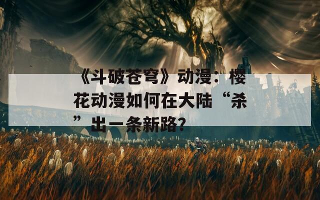《斗破苍穹》动漫：樱花动漫如何在大陆“杀”出一条新路？