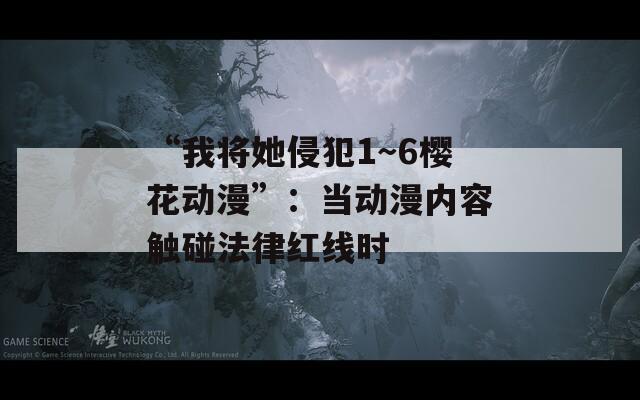 “我将她侵犯1～6樱花动漫”：当动漫内容触碰法律红线时