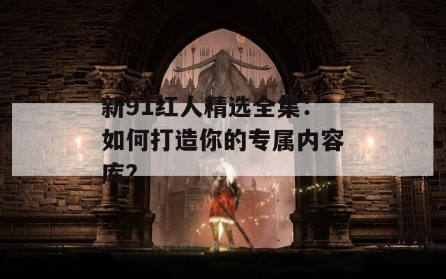 新91红人精选全集：如何打造你的专属内容库？