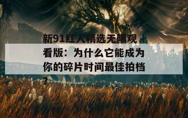 新91红人精选无限观看版：为什么它能成为你的碎片时间最佳拍档？
