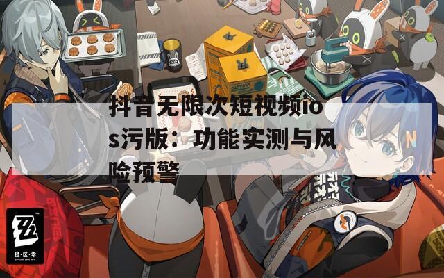 抖音无限次短视频ios污版：功能实测与风险预警