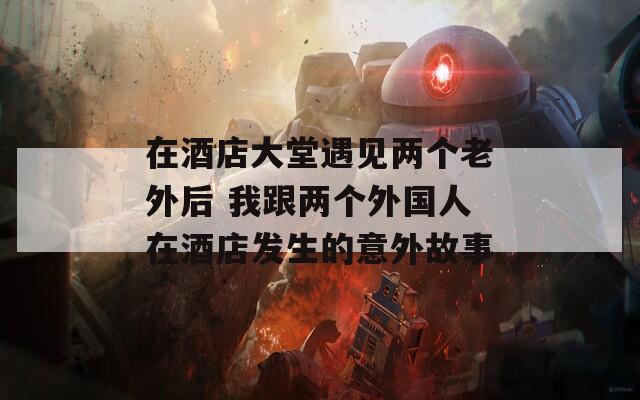 在酒店大堂遇见两个老外后 我跟两个外国人在酒店发生的意外故事