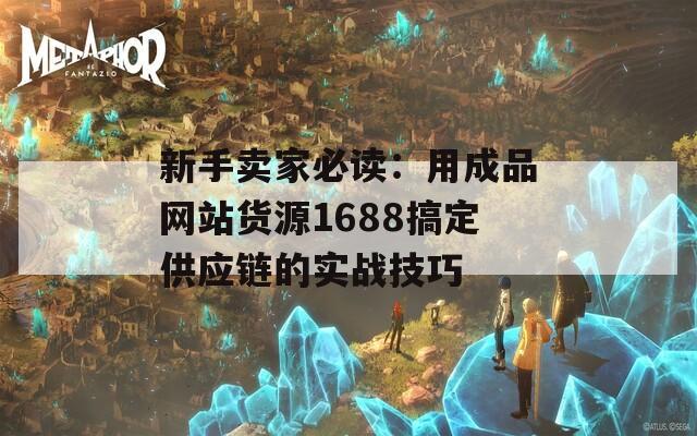 新手卖家必读：用成品网站货源1688搞定供应链的实战技巧