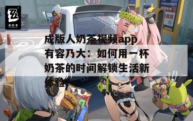 成版人奶茶视频app有容乃大：如何用一杯奶茶的时间解锁生活新体验？