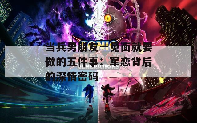 当兵男朋友一见面就要做的五件事：军恋背后的深情密码
