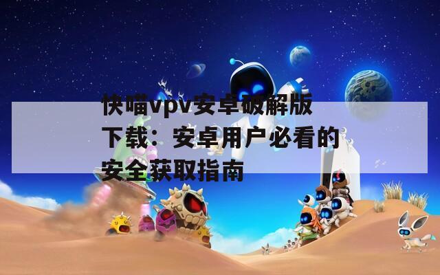 快喵vpv安卓破解版下载：安卓用户必看的安全获取指南