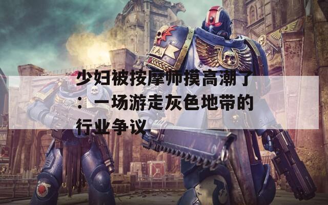 少妇被按摩师摸高潮了：一场游走灰色地带的行业争议