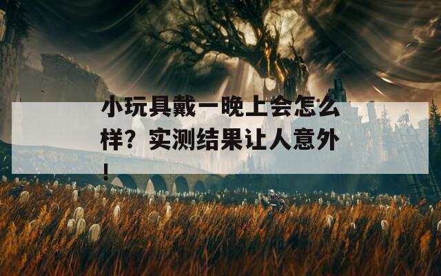 小玩具戴一晚上会怎么样？实测结果让人意外！