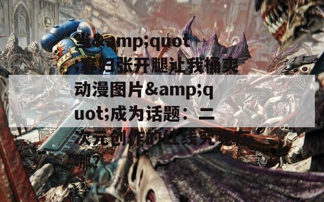 当&quot;寡妇张开腿让我桶爽动漫图片&quot;成为话题：二次元创作的红线究竟在哪？