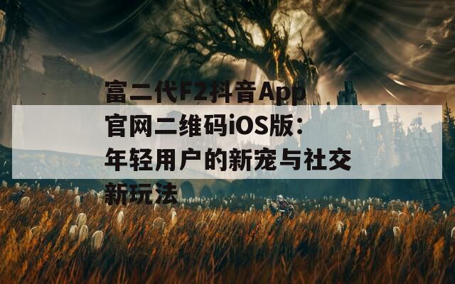 富二代F2抖音App官网二维码iOS版：年轻用户的新宠与社交新玩法