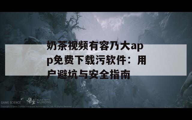 奶茶视频有容乃大app免费下载污软件：用户避坑与安全指南