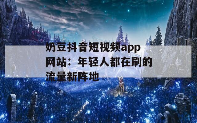 奶豆抖音短视频app网站：年轻人都在刷的流量新阵地