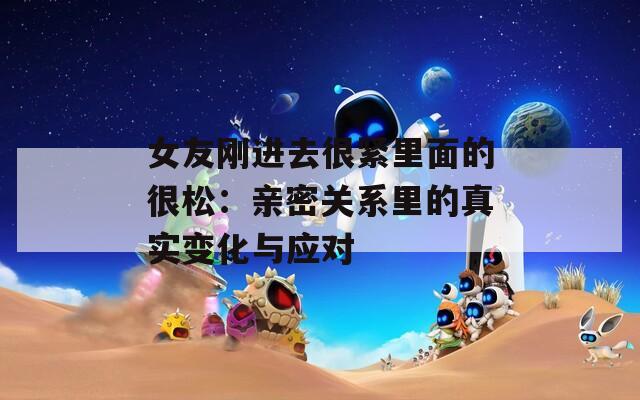 女友刚进去很紧里面的很松：亲密关系里的真实变化与应对