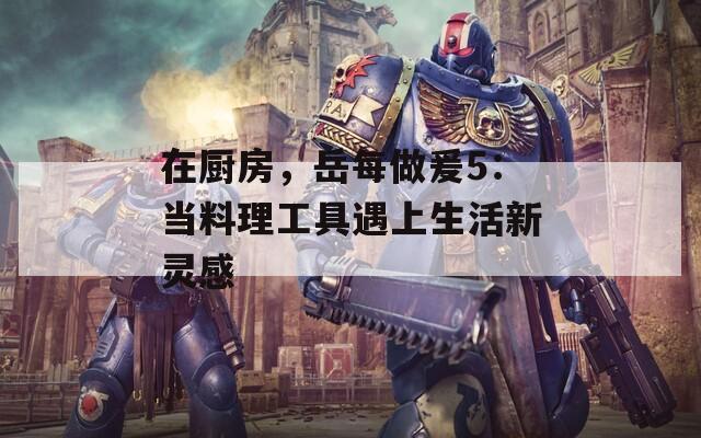 在厨房，岳每做爰5：当料理工具遇上生活新灵感
